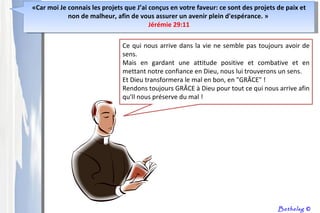 Ce qui nous arrive dans la vie ne semble pas toujours avoir de sens.  Mais en gardant une attitude positive et combative et en mettant notre confiance en Dieu, nous lui trouverons un sens.  Et Dieu transformera le mal en bon, en "GRÂCE" ! Rendons toujours GRÂCE à Dieu pour tout ce qui nous arrive afin qu'Il nous préserve du mal ! Bethelsg  © « Car moi Je connais les projets que J’ai conçus en votre faveur: ce sont des projets de paix et non de malheur, afin de vous assurer un avenir plein d'espérance.  »  Jérémie 29:11 