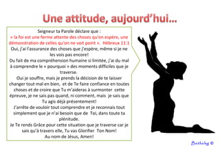 Seigneur ta Parole déclare que : « la foi est une ferme attente des choses qu'on espère, une démonstration de celles qu'on ne voit point ».  Hébreux 11:1 Oui, j’ai l'assurance des choses que j’espère, même si je ne les vois pas encore! Du fait de ma compréhension humaine si limitée, j’ai du mal à comprendre le « pourquoi » des moments difficiles que je traverse.  Oui je souffre, mais je prends la décision de te laisser changer tout mal en bien,  et de Te faire confiance en toutes choses et de croire que Tu m’aideras à surmonter  cette épreuve, je ne sais pas quand, ni comment, mais  je sais que Tu agis déjà présentement! J’arrête de vouloir tout comprendre et je reconnais tout simplement que je n’ai besoin que de  Toi, dans toute ta plénitude. Je Te rends Grâce pour cette situation que je traverse car je sais qu’à travers elle, Tu vas Glorifier  Ton Nom! Au nom de Jésus, Amen! Bethelsg  © 