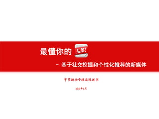 北京字节跳动科技有限公司
http://www.toutiao.com
最懂你的
- 基于社交挖掘和个性化推荐的新媒体
字节跳动管理层陈述书
2013年1月
 