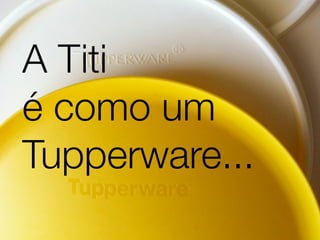 A Titi
é como um
Tupperware...
 