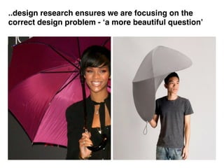 ..design research ensures we are focusing on the
correct design problem - ‘a more beautiful question’
 