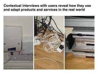 Contextual interviews with users reveal how they use
and adapt products and services in the real world
 