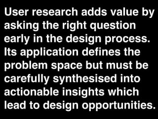 User research adds value by
asking the right question
early in the design process.
Its application deﬁnes the
problem space but must be
carefully synthesised into
actionable insights which
lead to design opportunities.
 
