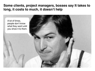 Some clients, project managers, bosses say It takes to
long, it costs to much, it doesn’t help


  A lot of times,
  people don’t know
  what they want until
  you show it to them.
 
