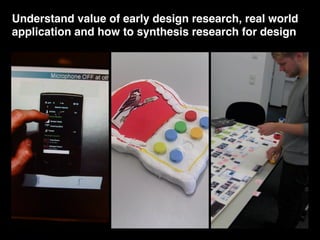 Understand value of early design research, real world
application and how to synthesis research for design
 