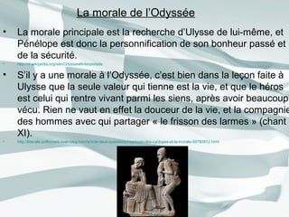 • La morale principale est la recherche d’Ulysse de lui-même, et
Pénélope est donc la personnification de son bonheur passé et
de la sécurité.
• http://nl.wikipedia.org/wiki/Odyssee#Interpretatie
• S’il y a une morale à l’Odyssée, c’est bien dans la leçon faite à
Ulysse que la seule valeur qui tienne est la vie, et que le héros
est celui qui rentre vivant parmi les siens, après avoir beaucoup
vécu. Rien ne vaut en effet la douceur de la vie, et la compagnie
des hommes avec qui partager « le frisson des larmes » (chant
XI).
• http://litterale.cirilbonare.over-blog.com/article-deux-questions-l-episode-des-cyclopes-et-la-morale-59780912.html
La morale de l’Odyssée
 