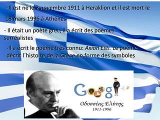 - Il est né le 2 novembre 1911 à Heraklion et il est mort le- Il est né le 2 novembre 1911 à Heraklion et il est mort le
18 mars 1996 à Athénes18 mars 1996 à Athénes
- Il était un poète grec, il a écrit des poèmes- Il était un poète grec, il a écrit des poèmes
surréalistessurréalistes
-Il a écrit le poème très connu:-Il a écrit le poème très connu: Axion Esti.Axion Esti. Le poèmeLe poème
décrit l´histoiredécrit l´histoire de la Grèce en forme des symbolesde la Grèce en forme des symboles
 
