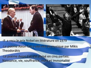 -Il a reçu le prix Nobel en littérature en 1979-Il a reçu le prix Nobel en littérature en 1979
-Le poème Axion Esti a été mis en musique par Míkis-Le poème Axion Esti a été mis en musique par Míkis
TheodorákisTheodorákis
-Le poème Axion Esti est divisé en cinq parties:-Le poème Axion Esti est divisé en cinq parties:
Naissance, vie, souffrance, mort et immortalitéNaissance, vie, souffrance, mort et immortalité
 