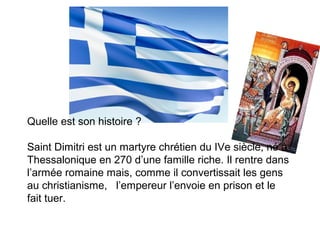 Quelle est son histoire ?
Saint Dimitri est un martyre chrétien du IVe siècle, né à
Thessalonique en 270 d’une famille riche. Il rentre dans
l’armée romaine mais, comme il convertissait les gens
au christianisme, l’empereur l’envoie en prison et le
fait tuer.
 
