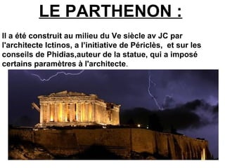LE PARTHENON :
Il a été construit au milieu du Ve siècle av JC par
l'architecte Ictinos, a l’initiative de Périclès, et sur les
conseils de Phidias,auteur de la statue, qui a imposé
certains paramètres à l'architecte.
 