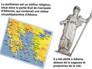 Le parthénon est un édifice religieux,
situé dans la partie Sud de l'acropole
d'Athènes, qui contenait une statue
chryséléphantine d'Athéna.
Il a été dédié a Athéna,
déesse de la sagesse et
protectrice de la cité.
 