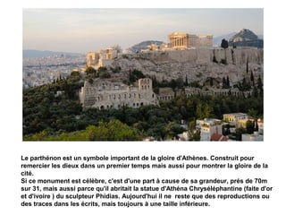 Le parthénon est un symbole important de la gloire d'Athènes. Construit pour
remercier les dieux dans un premier temps mais aussi pour montrer la gloire de la
cité.
Si ce monument est célèbre, c'est d'une part à cause de sa grandeur, prés de 70m
sur 31, mais aussi parce qu'il abritait la statue d'Athéna Chryséléphantine (faite d'or
et d'ivoire ) du sculpteur Phidias. Aujourd'hui il ne reste que des reproductions ou
des traces dans les écrits, mais toujours à une taille inférieure.
 