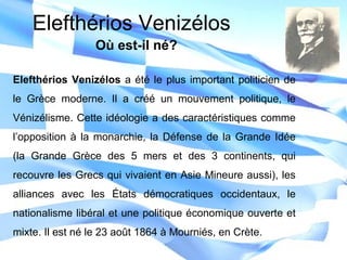 Elefthérios Venizélos a été le plus important politicien de
le Grèce moderne. Il a créé un mouvement politique, le
Vénizélisme. Cette idéologie a des caractéristiques comme
l’opposition à la monarchie, la Défense de la Grande Idée
(la Grande Grèce des 5 mers et des 3 continents, qui
recouvre les Grecs qui vivaient en Asie Mineure aussi), les
alliances avec les États démocratiques occidentaux, le
nationalisme libéral et une politique économique ouverte et
mixte. Il est né le 23 août 1864 à Mourniés, en Crète.
Elefthérios Venizélos
Où est-il né?
 