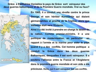 En 1905, il a conduit une révolte contre le prince
George et son héritier Konstantin qui étaient
gérmanophiles et proche de la Triplice, alors que
Vélizelos était vers l’Entente.
Ainsi il a été invité à prendre en charge le destin de
la nation. Comme premier-ministre, il a une
politique de modernisation, en particulier en
rapport à l’armée et la marine pour aider le pays
quand il y a des conflits. Cet homme politique a
conduit la Grèce dans les deux guerres
Balkaniques, desquelles il est sorti vainqueur. Il a
soutenu l’alliance entre la France et l’Angleterre
dans la première guerre mondiale et son aide a été
précieuse. Donc, oui il sort vainqueur des ces conflits.
Grâce à Elefthérios Venizélos le pays de Grèce sort vainqueur des
deux guerres balkaniques et de la Première Guerre mondiale. Vrai ou faux?
 