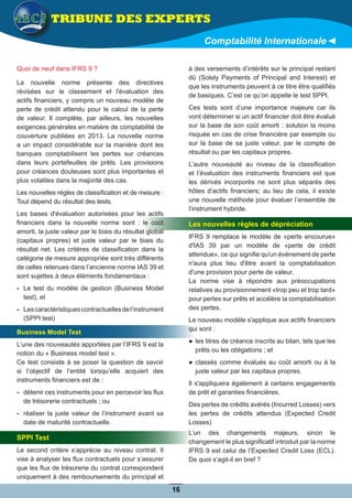 TRIBUNE DES EXPERTS
Comptabilité Internationale
Quoi de neuf dans IFRS 9 ?
La nouvelle norme présente des directives
révisées sur le classement et l'évaluation des
actifs financiers, y compris un nouveau modèle de
perte de crédit attendu pour le calcul de la perte
de valeur. Il complète, par ailleurs, les nouvelles
exigences générales en matière de comptabilité de
couverture publiées en 2013. La nouvelle norme
a un impact considérable sur la manière dont les
banques comptabilisent les pertes sur créances
dans leurs portefeuilles de prêts. Les provisions
pour créances douteuses sont plus importantes et
plus volatiles dans la majorité des cas.
Les nouvelles règles de classification et de mesure :
Tout dépend du résultat des tests.
Les bases d'évaluation autorisées pour les actifs
financiers dans la nouvelle norme sont : le coût
amorti, la juste valeur par le biais du résultat global
(capitaux propres) et juste valeur par le biais du
résultat net. Les critères de classification dans la
catégorie de mesure appropriée sont très différents
de celles retenues dans l’ancienne norme IAS 39 et
sont sujettes à deux éléments fondamentaux :
-- Le test du modèle de gestion (Business Model
test), et
-- Lescaractéristiquescontractuellesdel’instrument
(SPPI test)
Business Model Test
L’une des nouveautés apportées par l’IFRS 9 est la
notion du « Business model test ».
Ce test consiste à se poser la question de savoir
si l’objectif de l’entité lorsqu’elle acquiert des
instruments financiers est de :
-- détenir ces instruments pour en percevoir les flux
de trésorerie contractuels ; ou
-- réaliser la juste valeur de l’instrument avant sa
date de maturité contractuelle.
SPPI Test
Le second critère s’apprécie au niveau contrat. Il
vise à analyser les flux contractuels pour s’assurer
que les flux de trésorerie du contrat correspondent
uniquement à des remboursements du principal et
à des versements d’intérêts sur le principal restant
dû (Solely Payments of Principal and Interest) et
que les instruments peuvent à ce titre être qualifiés
de basiques. C’est ce qu’on appelle le test SPPI.
Ces tests sont d’une importance majeure car ils
vont déterminer si un actif financier doit être évalué
sur la base de son coût amorti : solution la moins
risquée en cas de crise financière par exemple ou
sur la base de sa juste valeur, par le compte de
résultat ou par les capitaux propres.
L’autre nouveauté au niveau de la classification
et l’évaluation des instruments financiers est que
les dérivés incorporés ne sont plus séparés des
hôtes d’actifs financiers; au lieu de cela, il existe
une nouvelle méthode pour évaluer l’ensemble de
l’instrument hybride.
Les nouvelles règles de dépréciation
IFRS 9 remplace le modèle de «perte encourue»
d'IAS 39 par un modèle de «perte de crédit
attendue», ce qui signifie qu'un événement de perte
n'aura plus lieu d'être avant la comptabilisation
d'une provision pour perte de valeur.
La norme vise à répondre aux préoccupations
relatives au provisionnement «trop peu et trop tard»
pour pertes sur prêts et accélère la comptabilisation
des pertes.
Le nouveau modèle s'applique aux actifs financiers
qui sont :
●● les titres de créance inscrits au bilan, tels que les
prêts ou les obligations ; et
●● classés comme évalués au coût amorti ou à la
juste valeur par les capitaux propres.
Il s'appliquera également à certains engagements
de prêt et garanties financières.
Des pertes de crédits avérés (Incurred Losses) vers
les pertes de crédits attendus (Expected Credit
Losses)
L’un des changements majeurs, sinon le
changement le plus significatif introduit par la norme
IFRS 9 est celui de l’Expected Credit Loss (ECL).
De quoi s’agit-il en bref ?
16
 