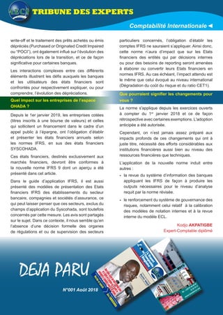 write-off et le traitement des prêts achetés ou émis
dépréciés (Purchased or Originated Credit Impaired
ou “POCI”), ont également influé sur l’évolution des
dépréciations lors de la transition, et ce de façon
significative pour certaines banques.
Les interactions complexes entre ces différents
éléments illustrent les défis auxquels les banques
et les utilisateurs des états financiers sont
confrontés pour respectivement expliquer, ou pour
comprendre, l’évolution des dépréciations.
Quel impact sur les entreprises de l’espace
OHADA ?
Depuis le 1er janvier 2019, les entreprises cotées
(titres inscrits à une bourse de valeurs) et celles
qui sollicitent un financement dans le cadre d’un
appel public à l’épargne, ont l’obligation d’établir
et présenter les états financiers annuels selon
les normes IFRS, en sus des états financiers
SYSCOHADA.
Ces états financiers, destinés exclusivement aux
marchés financiers, devront être conformes à
la nouvelle norme IFRS 9 dont un aperçu a été
présenté dans cet article.
Dans le guide d’application IFRS, il est aussi
présenté des modèles de présentation des Etats
financiers IFRS des établissements du secteur
bancaire, compagnies et sociétés d’assurance, ce
qui peut laisser penser que ces secteurs, exclus du
champs d’application du Syscohada, sont toutefois
concernés par cette mesure. Les avis sont partagés
sur le sujet. Dans ce contexte, il nous semble qu’en
l’absence d’une décision formelle des organes
de régulations et ou de supervision des secteurs
particuliers concernés, l’obligation d’établir les
comptes IFRS ne sauraient s’appliquer. Ainsi donc,
cette norme n’aura d’impact que sur les Etats
financiers des entités qui par décisions internes
ou pour des besoins de reporting seront amenées
à élaborer ou convertir leurs Etats financiers en
normes IFRS. Au cas échéant, l’impact attendu est
le même que celui évoqué au niveau international
(Dégradation du coût du risque et du ratio CET1).
Que pourraient signifier les changements pour
vous ?
La norme s'applique depuis les exercices ouverts
à compter du 1er
janvier 2018 et ce de façon
rétrospective avec certaines exemptions. L'adoption
anticipée a été autorisée.
Cependant, on n’est jamais assez préparé aux
impacts profonds de ces changements qui ont à
juste titre, nécessité des efforts considérables aux
institutions financières aussi bien au niveau des
ressources financières que techniques.
L’application de la nouvelle norme induit entre
autres :
-- la revue du système d’information des banques
appliquant les IFRS de façon à produire les
outputs nécessaires pour le niveau d’analyse
requit par la norme révisée.
-- le renforcement du système de gouvernance des
risques, notamment celui relatif à la calibration
des modèles de notation internes et à la revue
interne du modèle ECL.
TRIBUNE DES EXPERTS
Comptabilité Internationale
DEJA PARU
32
L’O
ECS
de
Août 2018
Magazine de l’Association des Experts-comptables stagiaires de l’UEMOA
Certié ISO 9001: 2015
www.ismadonai.net
Tél. : +229 97 64 46 05
21 32 79 17
Magazinedel’AssociationdesExperts-comptablesstagiairesdel’UEMOA
L’O
ECS
de
Août2018
1
L’
L’Expert
Com
ptable
Stagiaire
DE
LeMagazinedel’AssociationdesExperts-comptablesstagiairesdel’UEMOA
EntretienavecleProfesseur
«Nousdevonsassureruneveillestratégiqueautour
delaqualitédelaformationquivagarantiren
permanencelacompétenceavéréedenosdiplômés»
BachirW
ADE
SecrétairePermanentduDECOFI
www.aecs-uem
oa.org
N°001Août2018
HommagesauProfesseur
GéroAMOUSSOUGA
RévisionduDroitComptableOHADAetduSYSCOHADA
Portéeetintérêt
N°001 Août 2018
Kodjo AKPATIGBE
Expert-Comptable diplômé
 