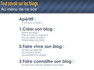 Au menu de ce soir Apéritif :  C’est quoi un blog ? 1.Créer son blog : Définir son blog Clef en main ou Logiciel ? Et si on créait un blog ? Personnaliser son blog 2.Faire vivre son blog : Se fixer des objectifs Le fond et la forme La quantité et la qualité 3.Faire connaître son blog : En trois mots :Diffuser, Fidéliser et Surveiller 