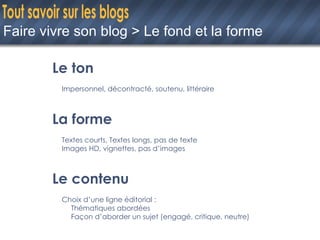 Faire vivre son blog > Le fond et la forme Le ton Impersonnel, décontracté, soutenu, littéraire La forme Textes courts, Textes longs, pas de texte Images HD, vignettes, pas d’images Le contenu Choix d’une ligne éditorial : Thématiques abordées Façon d’aborder un sujet (engagé, critique, neutre) 