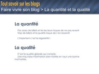 Faire vivre son blog > La quantité et la qualité La quantité Pas assez de billets et les lecteurs risques de ne pas revenir Trop de billets et la qualité risque de s’en ressentir L’important c’est la régularité ! La qualité C’est la qualité globale qui compte. Une mauvaise information bien traitée en vaut une bonne  mal traitée. 