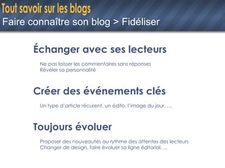 Faire connaître son blog > Fidéliser Échanger avec ses lecteurs Ne pas laisser les commentaires sans réponses Révéler sa personnalité Créer des événements clés Un type d’article récurent, un édito, l’image du jour, … Toujours évoluer Proposer des nouveautés au rythme des attentes des lecteurs Changer de design, faire évoluer sa ligne éditorial, ... 