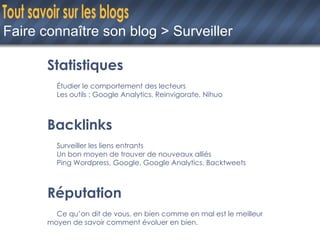 Faire connaître son blog > Surveiller Statistiques Étudier le comportement des lecteurs Les outils : Google Analytics, Reinvigorate, Nihuo Backlinks Surveiller les liens entrants Un bon moyen de trouver de nouveaux alliés Ping Wordpress, Google, Google Analytics, Backtweets Réputation Ce qu’on dit de vous, en bien comme en mal est le meilleur  moyen de savoir comment évoluer en bien. 