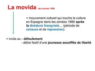 = mouvement culturel qui touche la culture
en Espagne dans les années 1980 après
la dictature franquiste… (période de
censure et de répression)
La movida des années 1980
= invite au - défoulement
- délire festif d’une jeunesse assoiffée de liberté
 