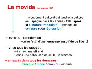 = mouvement culturel qui touche la culture
en Espagne dans les années 1980 après
la dictature franquiste… (période de
censure et de répression)
La movida des années 1980
= brise tous les tabous :
- à un rythme effréné
- dans une débauche de couleurs criardes
= invite au - défoulement
- délire festif d’une jeunesse assoiffée de liberté
= un excès dans tous les domaines :
musique / mode / moeurs / cinéma
 