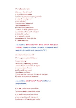 C'est tellement terrible!
Nous avons bien du travail
Il ne faut travailler autant
Le vent est si fort que je ne peux pas sortir
Il a plus de travail que toi
Je suis si fatigué!
Ton chef est arrivé trop tard
Tu cours tellement vite!
Cette maladie est assez grave
Ton frère est moins optimiste que toi
Il y a autant de bruit que le autre jour
Il fait tant de chaleur!
Il est moins fort que toi
Elle a peu d'envie d'aller à la fête
Il a beaucoup insisté
Los adverbios "beaucoup", "très", "bien", "assez", "trop", "peu",
"combien" pueden acompañar a un verbo, a un adjetivo o a un
sustantivo (precedido por la preposición "de"):
Tu as trop critiqué mon article
C'est une personne très intelligente
Ton ami boit trop
Maintenant j'ai beaucoup de travail
Ton ami devrait avoir un peu de dignité
Il a commis assez d'erreurs
Le film est très intéressant
Tu as bien de problèmes
Je pense que dans cette école il y a peu de discipline
Ce que tu me racontes est assez triste
Los adverbios "plus", "moins" y "aussi" se utilizan en
comparaciones:
Il est plus extrémiste que ton collègue
Ta soeur est moins sympathique que toi
Il est aussi serviable que son copain
Je suis sûr qu'il travaille plus que toi
Son discours a été plus long que le mien
 