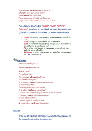 Mon voisin est aussi désagréable que le tien
Il fait plus froid que samedi dernier
Il pleut moins que l'autre jour
Ton opinion est aussi valide que la mienne
L'église de ma ville est plus ancienne que celle-là
Hay una serie de adverbios ("autant", "aussi", "tant", "si",
"tellement") que tienen un significado parecido (tan , tanto) pero
que cada uno de ellos se utiliza en unos determinados casos:
• Autant: acompaña a un verbo o a un sustantivo (precedido de
"de")
• Aussi: acompaña a un adjetivo o a un adverbio
• Tant: en oraciones exclamativas, acompañando a un verbo o a
un sustantivo (precedido de "de")
• Si: se utiliza en oraciones exclamativas, acompañando a un
adjetivo o a un adverbio
• Tellement: se utiliza en oraciones exclamativas, tanto en lugar
de "tant", como de "si"
EJEMPLOS
Il travaille autant que toi
Il répond aussi vite que toi
Il fait si chaud!
Tu conduis si vite!
Ton cousin est tellement intelligent!
Il a autant d'amis que toi
Cette voiture est aussi puissante que la mienne
Ton frère étudie tant!
Ton point de vue est si extravagant!
Cette ville est tellement magnifique!
Le directeur a autant de responsabilités que le président
Ta maison est aussi chère que la mienne
Tu a dit tant de bêtises!
Ton petit enfant se conduit si bien!
Sa proposition est tellement innovatrice!
LEÇON
Entre los adverbios de afirmación y negación más utilizados en
francés podemos señalar los siguientes:
 