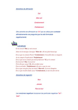 Adverbios de afirmación
Oui
Bien sûr
Certainement
Parfaitement
Otro adverbio de afirmación es "si" que se utiliza para contestar
afirmativamente una pregunta que ha sido formulada
negativamente
EJEMPLOS
Es-tu avocat? Oui, je suis avocat
Aimes-tu la musique classique? Bien sûr, elle me plait beaucoup
Est-ce que tu connais Pierre? Certainement, il travaille dans ce magasin
As-tu compris l'explication? Parfaitement
Est-ce que tu ne connais pas mon professeur? Si, je le connais
Est-il arrivé? Oui, il est arrivé
N'est-elle pas venue? Si, elle est déjà venue
Peux-tu m'aider? Parfaitement, dis-moi ce que tu veux
Est-ce que son père joue au tennis? Bien sûr, il est un champion
Est-ce que ton fils étudie assez? Certainement, je suis très fier de lui
Adverbios de negación
Non
Jamais
Pas du tout
Las oraciones negativas incorporan las partículas negativas "ne" -
"pas".
 