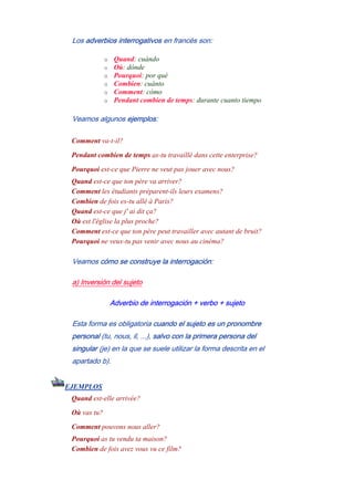 Los adverbios interrogativos en francés son:
o Quand: cuándo
o Où: dónde
o Pourquoi: por qué
o Combien: cuánto
o Comment: cómo
o Pendant combien de temps: durante cuanto tiempo
Veamos algunos ejemplos:
Comment va-t-il?
Pendant combien de temps as-tu travaillé dans cette enterprise?
Pourquoi est-ce que Pierre ne veut pas jouer avec nous?
Quand est-ce que ton père va arriver?
Comment les étudiants préparent-ils leurs examens?
Combien de fois es-tu allé à Paris?
Quand est-ce que j' ai dit ça?
Où est l'église la plus proche?
Comment est-ce que ton père peut travailler avec autant de bruit?
Pourquoi ne veux-tu pas venir avec nous au cinéma?
Veamos cómo se construye la interrogación:
a) Inversión del sujeto
Adverbio de interrogación + verbo + sujeto
Esta forma es obligatoria cuando el sujeto es un pronombre
personal (tu, nous, il, ...), salvo con la primera persona del
singular (je) en la que se suele utilizar la forma descrita en el
apartado b).
EJEMPLOS
Quand est-elle arrivée?
Où vas tu?
Comment pouvons nous aller?
Pourquoi as tu vendu ta maison?
Combien de fois avez vous vu ce film?
 