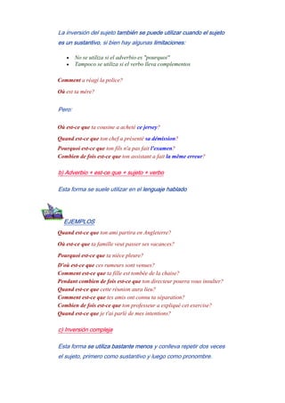 La inversión del sujeto también se puede utilizar cuando el sujeto
es un sustantivo, si bien hay algunas limitaciones:
• No se utiliza si el adverbio es "pourquoi"
• Tampoco se utiliza si el verbo lleva complementos
Comment a réagí la police?
Où est ta mère?
Pero:
Où est-ce que ta cousine a acheté ce jersey?
Quand est-ce que ton chef a présenté sa démission?
Pourquoi est-ce que ton fils n'a pas fait l'examen?
Combien de fois est-ce que ton assistant a fait la même erreur?
b) Adverbio + est-ce que + sujeto + verbo
Esta forma se suele utilizar en el lenguaje hablado
EJEMPLOS
Quand est-ce que ton ami partira en Angleterre?
Où est-ce que ta famille veut passer ses vacances?
Pourquoi est-ce que ta nièce pleure?
D'où est-ce que ces rumeurs sont venues?
Comment est-ce que ta fille est tombée de la chaise?
Pendant combien de fois est-ce que ton directeur pourra vous insulter?
Quand est-ce que cette réunion aura lieu?
Comment est-ce que tes amis ont connu ta séparation?
Combien de fois est-ce que ton professeur a expliqué cet exercise?
Quand est-ce que je t'ai parlé de mes intentions?
c) Inversión compleja
Esta forma se utiliza bastante menos y conlleva repetir dos veces
el sujeto, primero como sustantivo y luego como pronombre.
 