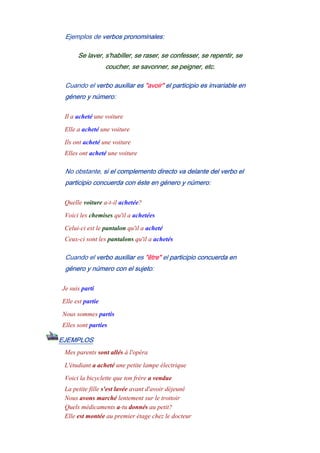 Ejemplos de verbos pronominales:
Se laver, s'habiller, se raser, se confesser, se repentir, se
coucher, se savonner, se peigner, etc.
Cuando el verbo auxiliar es "avoir" el participio es invariable en
género y número:
Il a acheté une voiture
Elle a acheté une voiture
Ils ont acheté une voiture
Elles ont acheté une voiture
No obstante, si el complemento directo va delante del verbo el
participio concuerda con éste en género y número:
Quelle voiture a-t-il achetée?
Voici les chemises qu'il a achetées
Celui-ci est le pantalon qu'il a acheté
Ceux-ci sont les pantalons qu'il a achetés
Cuando el verbo auxiliar es "être" el participio concuerda en
género y número con el sujeto:
Je suis parti
Elle est partie
Nous sommes partis
Elles sont parties
EJEMPLOS
Mes parents sont allés à l'opéra
L'étudiant a acheté une petite lampe électrique
Voici la bicyclette que ton frère a vendue
La petite fille s'est lavée avant d'avoir déjeuné
Nous avons marché lentement sur le trottoir
Quels médicaments a-tu donnés au petit?
Elle est montée au premier étage chez le docteur
 
