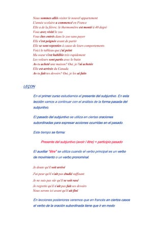 Nous sommes allés visiter le nouvel appartement
L'année scolaire a commencé en France
Elle a de la fièvre; le thermomètre est monté à 40 degré
Vous avez visité le zoo
Vous êtes entrés dans le zoo sans payer
Elle s'est peignée avant de partir
Elle se sont repentíes à cause de leurs comportements
Voici le tableau que j'ai peint
Ma soeur s'est habillée très rapidement
Les voleurs sont partis avec le butin
As-tu acheté une maison? Oui, je l'ai achetée
Elle est arrivée du Canada
As-tu fait tes devoirs? Oui, je les ai faits
LEÇON
En el primer curso estudiamos el presente del subjuntivo. En esta
lección vamos a continuar con el análisis de la forma pasada del
subjuntivo.
El pasado del subjuntivo se utiliza en ciertas oraciones
subordinadas para expresar acciones ocurridas en el pasado.
Este tiempo se forma:
Presente del subjuntivo (avoir / être) + participio pasado
El auxiliar "être" se utiliza cuando el verbo principal es un verbo
de movimiento o un verbo pronominal.
Je doute qu'il soit arrivé
J'ai peur qu'il n'ait pas étudié suffisant
Je ne suis pas sûr qu'il se soit rasé
Je regrette qu'il n'ait pas fait ses devoirs
Nous serons ici avant qu'il ait finí
En lecciones posteriores veremos que en francés en ciertos casos
el verbo de la oración subordinada tiene que ir en modo
 