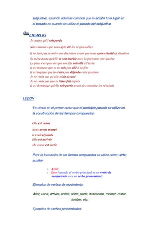 subjuntivo. Cuando además coincide que la acción tuvo lugar en
el pasado es cuando se utiliza el pasado del subjuntivo.
EJEMPLOS
Je crains qu'il soit perdu
Nous doutons que vous ayez été les responsables
Il ne faut pas prendre une décission avant que nous ayons étudié la situation
Sa mère doute qu'elle se soit mariée avec la personne convenable
Le père n'est pas sûr que son fils soit allé à l'école
Il est honteux que tu ne sois pas allé à sa fête
Il est logique que tu n'aies pas défendu cette position
Je ne crois pas qu'elle m'ait accusé
Je ne crois pas que tu l'aies fait exprès
Il est dommage qu'elle soit partie avant de connaître les résultats
LEÇON
Ya vimos en el primer curso que el participio pasado se utiliza en
la construcción de los tiempos compuestos:
Elle est venue
Nous avons mangé
Il avait répondu
Elle est arrivée
Ma soeur est sortíe
Para la formación de las formas compuestas se utliza como verbo
auxiliar:
o Avoir
o Être (cuando el verbo principal es un verbo de
movimiento o es un verbo pronominal)
Ejemplos de verbos de movimiento:
Aller, venir, arriver, entrer, sortir, partir, descendre, monter, rester,
tomber, etc.
Ejemplos de verbos pronominales:
 