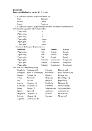 LEÇON 11
Presente del indicativo (verbos del 2º grupo)
Los verbos del segundo grupo finalizan en "-ir":
Finir Terminar
Grandir Crecer
Rougir Enrojecer
Los verbos del segundo grupo forman el presente del indicativo añadiendo las
terminaciones siguientes a la raíz del verbo:
1ª pers. sing. - is
2ª pers. sing. - is
3ª pers. sing. - it
1ª pers. plur. - issons
2ª pers. plur. - issez
3ª pers. plur. - issent
Veamos la declinación de estos verbos:
Infinitivo Finir Grandir Rougir
1ª pers. sing. Finis Grandis Rougis
2ª pers. sing. Finis Grandis Rougis
3ª pers. sing. Finit Grandit Rougit
1ª pers. plur. Finissons Grandissons Rougissons
2ª pers. plur. Finissez Grandissez Rougissez
3ª pers. plur. Finissent Grandissent Rougissent
VOCABULARIO (les magasins)
Panadería Boulangerie (f) Farmacia Pharmacie (f)
Peluquería Salon de coiffure (m) Gasolinera Poste d'essence (m)
Frutería Fruiterie (f) Quiosco Kiosque (m)
Taller Atelier (m) Discoteca Discothèque (f)
Bar Bar (m) Hospital Hôpital (m)
Joyería Bijouterie (f) Pastelería Pâtisserie (f)
Carnicería Boucherie (f) Ferretería Quincaillerie (f)
Banco Banque (f) Supermercado Supermarché (m)
Iglesia Église (f) Anticuario Antiquaire (m)
Droguería Droguerie (f) Filatelia Philatélie (f)
Librería Librairie (f) Mercería Mercerie (f)
Zapatería Cordonnerie (f)
 