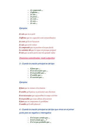 o Je comprends ...
o J'affirme ...
o Je sais ...
o Je pense ...
o Je crois ...
o Je sens ...
o Je vois ...
Ejemplos:
Je vois que tu es prêt
J'affirme que tes capacités sont extraordinaires
Je crois qu'il est l'assassin
Je sais qui est le voleur
Je comprends que ta position n'est pas facile
Le cuisinier dit que le repas est presque préparé
Il vois que sa mère porte une très grande valise
Oraciones subordinadas: modo subjuntivo
3.- Cuando la oración principal es del tipo:
o Il faut que ...
o Il est nécessaire que ...
o Il est possible que ...
o Il semble que ...
o Il convient que ...
Ejemplos:
If faut que tu viennes à la réunion
Il semble qu'il puisse se présenter aux élections
Il est nécessaire que aujourd'hui le temps soit bon
Il est possible que nous allions d'excursion
Il faut que tu comprennes le problème
Il semble qu'il aille pleuvoir
4.- Cuando la oración principal es del tipo que vimos en el primer
punto pero es negativa o interrogativa
o Il n'est pas certain que ...
o Est-il certain que ... ?
o Il n'est pas probable que ...
 