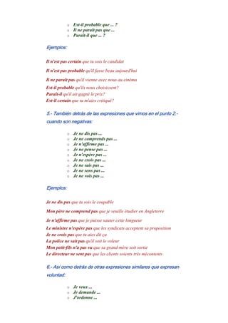 o Est-il probable que ... ?
o Il ne paraît pas que ...
o Paraît-il que ... ?
Ejemplos:
Il n'est pas certain que tu sois le candidat
Il n'est pas probable qu'il fasse beau aujourd'hui
Il ne paraît pas qu'il vienne avec nous au cinéma
Est-il probable qu'ils nous choisissent?
Paraît-il qu'il ait gagné le prix?
Est-il certain que tu m'aies critiqué?
5.- También detrás de las expresiones que vimos en el punto 2.-
cuando son negativas:
o Je ne dis pas ...
o Je ne comprends pas ...
o Je n'affirme pas ...
o Je ne pense pas ...
o Je n'espère pas ...
o Je ne crois pas ...
o Je ne sais pas ...
o Je ne sens pas ...
o Je ne vois pas ...
Ejemplos:
Je ne dis pas que tu sois le coupable
Mon père ne comprend pas que je veuille étudier en Angleterre
Je n'affirme pas que je puisse sauter cette longueur
Le ministre n'espére pas que les syndicats acceptent sa proposition
Je ne crois pas que tu aies dit ça
La police ne sait pas qu'il soit le voleur
Mon petit-fils n'a pas vu que sa grand-mère soit sortie
Le directeur ne sent pas que les clients soients très mécontents
6.- Así como detrás de otras expresiones similares que expresan
voluntad:
o Je veux ...
o Je demande ...
o J'ordonne ...
 