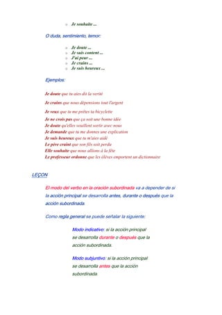 o Je souhaite ...
O duda, sentimiento, temor:
o Je doute ...
o Je suis content ...
o J'ai peur ...
o Je crains ...
o Je suis heureux ...
Ejemplos:
Je doute que tu aies dit la verité
Je crains que nous dépensions tout l'argent
Je veux que tu me prêtes ta bicyclette
Je ne crois pas que ça soit une bonne idée
Je doute qu'elles veuillent sortir avec nous
Je demande que tu me donnes une explication
Je suis heureux que tu m'aies aidé
Le père craint que son fils soit perdu
Elle souhaite que nous allions à la fête
Le professeur ordonne que les élèves emportent un dictionnaire
LEÇON
El modo del verbo en la oración subordinada va a depender de si
la acción principal se desarrolla antes, durante o después que la
acción subordinada.
Como regla general se puede señalar la siguiente:
Modo indicativo: si la acción principal
se desarrolla durante o después que la
acción subordinada.
Modo subjuntivo: si la acción principal
se desarrolla antes que la acción
subordinada.
 