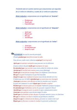 Teniendo esto en cuenta veamos que conjunciones van seguidas
de un verbo en indicativo y cuales de un verbo en subjuntivo:
Modo indicativo: conjunciones con el significado de "durante":
o Pendant que
o Tandis que
o Cependant que
Modo indicativo: conjunciones con el significado de "después":
o Après que
o Depuis que
o Dès que
o Aussitôt que
Modo subjuntivo: conjunciones con el significado de "antes":
o Avant que
o En attendant que
o Jusqu'à ce que
EJEMPLOS (en azul la oración principal)
J'étudie pendant que mon frère écoute la radio
Nous devons rendre notre rédaction avant qu'il soit trop tard
Après que tes parents sont partis nous pouvons voir la télévision
Je peux acheter du pain tandis que tu prépares le repas
En attendant que vous arriviez nous avons acheté les tickets du cinéma
Aussitot qu'ils ont finí notre maison nous avons déménagé
Tandis que le mécanicien arrange l'auto j'ai téléphoné à mon bureau
Dès qu'il est partí l'entreprise n'a pas bien marchée
Jusqu'à ce que nous vendions la maison nous devons décider où vivre
L'enfant joue avec la balle cependant que sa soeur joue avec la poupée
Avant que tu prennes cette décision tu dois la consulter avec ton père
Le gens ont commencé à courir depuis que la bombe a explosé
Pendant que le docteur parle avec le malade l'infirmière prépare la pîqure
En attendant que l'ambulance arrive les passants soignent le blessé
Aussitôt que le magasin ouvre ses portes le gens commencent à entrer
Avant que nous partions nous devons ranger le salon
Tandis que le président est hors du pays le premier ministre exerce ses fonctions
Dès que la réunion a eu lieu la situation au parlement a amelioré
Jusqu'à ce que le criminel ait été detenu, personne ne voulait sortir seul
Depuis que le directeur a connu le résultat il a présenté sa démission
 