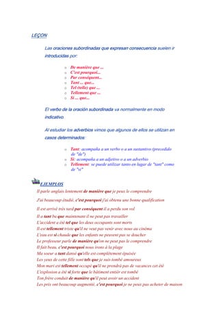LEÇON
Las oraciones subordinadas que expresan consecuencia suelen ir
introducidas por:
o De manière que ...
o C'est pourquoi...
o Par conséquent...
o Tant ... que...
o Tel (telle) que ...
o Tellement que ...
o Si ... que...
El verbo de la oración subordinada va normalmente en modo
indicativo.
Al estudiar los adverbios vimos que algunos de ellos se utilizan en
casos determinados:
o Tant: acompaña a un verbo o a un sustantivo (precedido
de "de")
o Si: acompaña a un adjetivo o a un adverbio
o Tellement: se puede utilizar tanto en lugar de "tant" como
de "si"
EJEMPLOS
Il parle anglais lentement de manière que je peux le comprendre
J'ai beaucoup étudié, c'est pourquoi j'ai obtenu une bonne qualification
Il est arrivé très tard par conséquent il a perdu son vol
Il a tant bu que maintenant il ne peut pas travailler
L'accident a été tel que les deux occupants sont morts
Il est tellement triste qu'il ne veut pas venir avec nous au cinéma
L'eau est si chaude que les enfants ne peuvent pas se doucher
Le professeur parle de manière qu'on ne peut pas le comprendre
Il fait beau, c'est pourquoi nous irons à la plage
Ma soeur a tant dansé qu'elle est complètement épuisée
Les yeux de cette fille sont tels que je suis tombé amoureux
Mon mari est tellement occupé qu'il ne prendrá pas de vacances cet été
L'explosion a été si forte que le bâtiment entièr est tombé
Ton frère conduit de manière qu'il peut avoir un accident
Les prix ont beaucoup augmenté, c'est pourquoi je ne peux pas acheter de maison
 