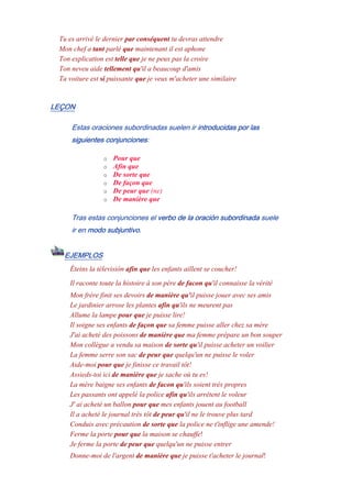 Tu es arrivé le dernier par conséquent tu devras attendre
Mon chef a tant parlé que maintenant il est aphone
Ton explication est telle que je ne peux pas la croire
Ton neveu aide tellement qu'il a beaucoup d'amis
Ta voiture est si puissante que je veux m'acheter une similaire
LEÇON
Estas oraciones subordinadas suelen ir introducidas por las
siguientes conjunciones:
o Pour que
o Afin que
o De sorte que
o De façon que
o De peur que (ne)
o De manière que
Tras estas conjunciones el verbo de la oración subordinada suele
ir en modo subjuntivo.
EJEMPLOS
Éteins la télevisión afin que les enfants aillent se coucher!
Il raconte toute la histoire à son père de facon qu'il connaisse la vérité
Mon frère finit ses devoirs de manière qu'il puisse jouer avec ses amis
Le jardinier arrose les plantes afin qu'ils ne meurent pas
Allume la lampe pour que je puisse lire!
Il soigne ses enfants de façon que sa femme puisse aller chez sa mère
J'ai acheté des poissons de manière que ma femme prépare un bon souper
Mon collègue a vendu sa maison de sorte qu'il puisse acheter un voilier
La femme serre son sac de peur que quelqu'un ne puisse le voler
Aide-moi pour que je finisse ce travail tôt!
Assieds-toi ici de manière que je sache où tu es!
La mère baigne ses enfants de facon qu'ils soient très propres
Les passants ont appelé la police afin qu'ils arrêtent le voleur
J' ai acheté un ballon pour que mes enfants jouent au football
Il a acheté le journal très tôt de peur qu'il ne le trouve plus tard
Conduis avec précaution de sorte que la police ne t'inflige une amende!
Ferme la porte pour que la maison se chauffe!
Je ferme la porte de peur que quelqu'un ne puisse entrer
Donne-moi de l'argent de manière que je puisse t'acheter le journal!
 