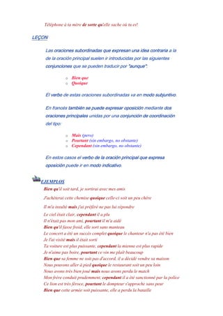 Téléphone à ta mère de sorte qu'elle sache où tu es!
LEÇON
Las oraciones subordinadas que expresan una idea contraria a la
de la oración principal suelen ir introducidas por las siguientes
conjunciones que se pueden traducir por "aunque":
o Bien que
o Quoique
El verbo de estas oraciones subordinadas va en modo subjuntivo.
En francés también se puede expresar oposición mediante dos
oraciones principales unidas por una conjunción de coordinación
del tipo:
o Mais (pero)
o Pourtant (sin embargo, no obstante)
o Cependant (sin embargo, no obstante)
En estos casos el verbo de la oración principal que expresa
oposición puede ir en modo indicativo.
EJEMPLOS
Bien qu'il soit tard, je sortirai avec mes amis
J'achèterai cette chemise quoique celle-ci soit un peu chère
Il m'a insulté mais j'ai préféré ne pas lui répondre
Le ciel était clair, cependant il a plu
Il n'était pas mon ami, pourtant il m'a aidé
Bien qu'il fasse froid, elle sort sans manteau
Le concert a été un succès complet quoique le chanteur n'a pas été bien
Je l'ai visité mais il était sortí
Ta voiture est plus puissante, cependant la mienne est plus rapide
Je n'aime pas boire, pourtant ce vin me plaît beaucoup
Bien que sa femme ne soit pas d'accord, il a décidé vendre sa maison
Nous pouvons aller à pied quoique le restaurant soit un peu loin
Nous avons très bien joué mais nous avons perdu le match
Mon frère conduit prudemment, cependant il a été sanctionné par la police
Ce lion est très féroce, pourtant le dompteur s'approche sans peur
Bien que cette armée soit puissante, elle a perdu la bataille
 