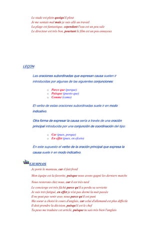 Le stade est plein quoiqu'il pleut
Je me sentais mal mais je suis allé au travail
La plage est fantastique, cependant l'eau est un peu sale
Le directeur est très bon, pourtant le film est un peu ennuyeux
LEÇON
Las oraciones subordinadas que expresan causa suelen ir
introducidas por algunas de las siguientes conjunciones:
o Parce que (porque)
o Puisque (puesto que)
o Comme (como)
El verbo de estas oraciones subordinadas suele ir en modo
indicativo.
Otra forma de expresar la causa sería a través de una oración
principal introducida por una conjunción de coordinación del tipo:
o Car (pues, porque)
o En effet (pues, en efceto)
En este supuesto el verbo de la oración principal que expresa la
causa suele ir en modo indicativo.
EJEMPLOS
Je porte le manteau, car il fait froid
Mon équipe est la favorite, puisque nous avons gagné les derniers matchs
Nous resterons chez nous, car il est très tard
Le concierge est très fâché parce qu'il a perdu sa serviette
Je suis trés fatigué, en effet je n'ai pas dormi la nuit passée
Il ne peut pas venir avec nous parce qu'il est puni
Ma soeur a choisi le cours d'anglais, car celui d'allemand est plus difficile
Il doit prendre la décision, puisqu'il est le chef
Tu peux me traduire cet article, puisque tu sais très bien l'anglais
 