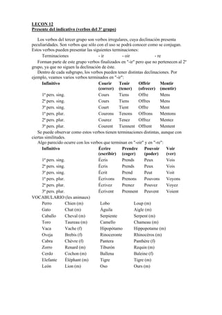LEÇON 12
Presente del indicativo (verbos del 3º grupo)
Los verbos del tercer grupo son verbos irregulares, cuya declinación presenta
peculiaridades. Son verbos que sólo con el uso se podrá conocer como se conjugan.
Estos verbos pueden presentar las siguientes terminaciones:
Terminaciones - ir - oir - re
Forman parte de este grupo verbos finalizados en "-ir" pero que no pertenecen al 2º
grupo, ya que no siguen la declinación de éste.
Dentro de cada subgrupo, los verbos pueden tener distintas declinaciones. Por
ejemplo, veamos varios verbos terminados en "-ir":
Infinitivo Courir
(correr)
Tenir
(tener)
Offrir
(ofrecer)
Mentir
(mentir)
1ª pers. sing. Cours Tiens Offre Mens
2ª pers. sing. Cours Tiens Offres Mens
3ª pers. sing. Court Tient Offre Ment
1ª pers. plur. Courons Tenons Offrons Mentons
2ª pers. plur. Courez Tenez Offrez Mentez
3ª pers. plur. Courent Tiennent Offrent Mentent
Se puede observar como estos verbos tienen terminaciones distintas, aunque con
ciertas similitudes.
Algo parecido ocurre con los verbos que terminan en "-oir" y en "-re":
Infinitivo Écrire
(escribir)
Prendre
(coger)
Pouvoir
(poder)
Voir
(ver)
1ª pers. sing. Écris Prends Peux Vois
2ª pers. sing. Écris Prends Peux Vois
3ª pers. sing. Écrit Prend Peut Voit
1ª pers. plur. Écrivons Prenons Pouvons Voyons
2ª pers. plur. Écrivez Prenez Pouvez Voyez
3ª pers. plur. Écrivent Prennent Peuvent Voient
VOCABULARIO (les animaux)
Perro Chien (m) Lobo Loup (m)
Gato Chat (m) Águila Aigle (m)
Caballo Cheval (m) Serpiente Serpent (m)
Toro Taureau (m) Camello Chameau (m)
Vaca Vache (f) Hipopótamo Hippopotame (m)
Oveja Brebis (f) Rinoceronte Rhinocéros (m)
Cabra Chèvre (f) Pantera Panthère (f)
Zorro Renard (m) Tiburón Requin (m)
Cerdo Cochon (m) Ballena Baleine (f)
Elefante Éléphant (m) Tigre Tigre (m)
León Lion (m) Oso Ours (m)
 