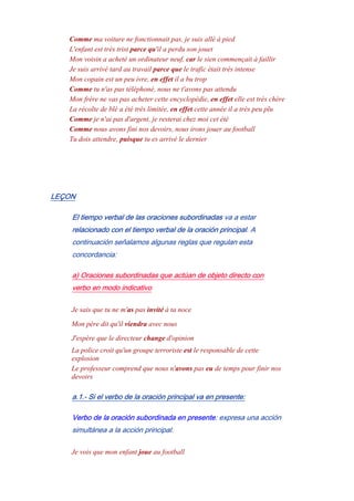 Comme ma voiture ne fonctionnait pas, je suis allé à pied
L'enfant est très trist parce qu'il a perdu son jouet
Mon voisin a acheté un ordinateur neuf, car le sien commençait à faillir
Je suis arrivé tard au travail parce que le trafic était très intense
Mon copain est un peu ivre, en effet il a bu trop
Comme tu n'as pas téléphoné, nous ne t'avons pas attendu
Mon frère ne vas pas acheter cette encyclopédie, en effet elle est très chère
La récolte de blé a été très limitée, en effet cette année il a très peu plu
Comme je n'ai pas d'argent, je resterai chez moi cet été
Comme nous avons fini nos devoirs, nous irons jouer au football
Tu dois attendre, puisque tu es arrivé le dernier
LEÇON
El tiempo verbal de las oraciones subordinadas va a estar
relacionado con el tiempo verbal de la oración principal. A
continuación señalamos algunas reglas que regulan esta
concordancia:
a) Oraciones subordinadas que actúan de objeto directo con
verbo en modo indicativo
Je sais que tu ne m'as pas invité à ta noce
Mon père dit qu'il viendra avec nous
J'espère que le directeur change d'opinion
La police croit qu'un groupe terroriste est le responsable de cette
explosion
Le professeur comprend que nous n'avons pas eu de temps pour finir nos
devoirs
a.1.- Si el verbo de la oración principal va en presente:
Verbo de la oración subordinada en presente: expresa una acción
simultánea a la acción principal.
Je vois que mon enfant joue au football
 