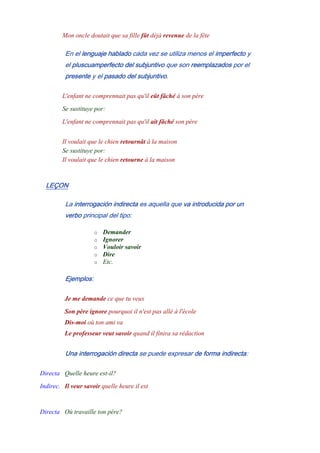 Mon oncle doutait que sa fille fût déjà revenue de la fête
En el lenguaje hablado cada vez se utiliza menos el imperfecto y
el pluscuamperfecto del subjuntivo que son reemplazados por el
presente y el pasado del subjuntivo.
L'enfant ne comprennait pas qu'il eût fâché à son père
Se sustituye por:
L'enfant ne comprennait pas qu'il ait fâché son père
-
Il voulait que le chien retournât à la maison
Se sustituye por:
Il voulait que le chien retourne à la maison
LEÇON
La interrogación indirecta es aquella que va introducida por un
verbo principal del tipo:
o Demander
o Ignorer
o Vouloir savoir
o Dire
o Etc.
Ejemplos:
Je me demande ce que tu veux
Son père ignore pourquoi il n'est pas allé à l'école
Dis-moi où ton ami va
Le professeur veut savoir quand il finira sa rédaction
Una interrogación directa se puede expresar de forma indirecta:
Directa Quelle heure est-il?
Indirec. Il veur savoir quelle heure il est
-
Directa Où travaille ton père?
 