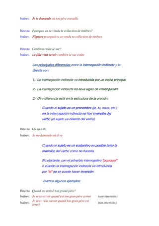 Indirec. Je te demande où ton père travaille
-
Directa Pourquoi as-tu vendu ta collection de timbres?
Indirec. J'ignore pourquoi tu as vendu ta collection de timbres
-
Directa Combien coûte le sac?
Indirec. La fille veut savoir combien le sac coûte
Las principales diferencias entre la interrogación indirecta y la
directa son:
1.- La interrogación indirecta va introducida por un verbo principal
2.- La interrogación indirecta no lleva signo de interrogación
3.- Otra diferencia está en la estructura de la oración:
Cuando el sujeto es un pronombre (je, tu, nous, etc.)
en la interrogación indirecta no hay inversión del
verbo (el sujeto va delante del verbo)
Directa Où va-t-il?
Indirec. Je me demande où il va
Cuando el sujeto es un sustantivo es posible tanto la
inversión del verbo como no hacerla.
No obstante, con el adverbio interrogativo "pourquoi"
o cuando la interrogación indirecta va introducida
por "si" no se puede hacer inversión.
Veamos algunos ejemplos:
Directa Quand est arrivé ton grand-père?
Indirec. Je veux savoir quand est ton gran-père arrivé (con inversión)
Indirec.
Je veux veux savoir quand ton gran-père est
arrivé
(sin inversión)
 
