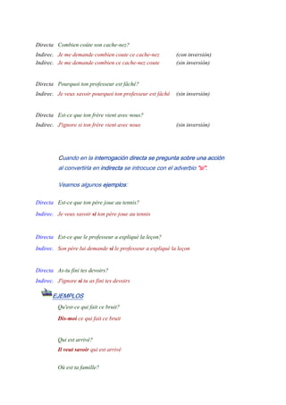 -
Directa Combien coûte son cache-nez?
Indirec. Je me demande combien coute ce cache-nez (con inversión)
Indirec. Je me demande combien ce cache-nez coute (sin inversión)
-
Directa Pourquoi ton professeur est fâché?
Indirec. Je veux savoir pourquoi ton professeur est fâché (sin inversión)
-
Directa Est-ce que ton frère vient avec nous?
Indirec. J'ignore si ton frère vient avec nous (sin inversión)
Cuando en la interrogación directa se pregunta sobre una acción
al convertirla en indirecta se introcuce con el adverbio "si".
Veamos algunos ejemplos:
Directa Est-ce que ton père joue au tennis?
Indirec. Je veux savoir si ton père joue au tennis
-
Directa Est-ce que le professeur a expliqué la leçon?
Indirec. Son père lui demande si le professeur a expliqué la leçon
-
Directa As-tu fini tes devoirs?
Indirec. J'ignore si tu as fini tes devoirs
EJEMPLOS
Qu'est-ce qui fait ce bruit?
Dis-moi ce qui fait ce bruit
-
Qui est arrivé?
Il veut savoir qui est arrivé
-
Où est ta famille?
 