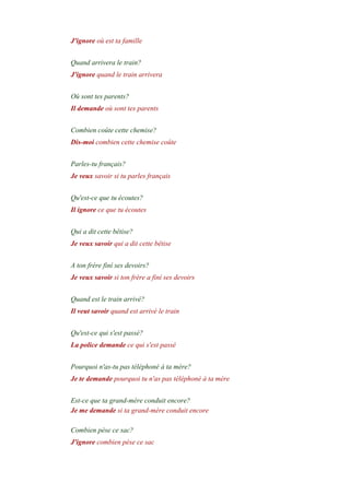 J'ignore où est ta famille
-
Quand arrivera le train?
J'ignore quand le train arrivera
-
Où sont tes parents?
Il demande où sont tes parents
-
Combien coûte cette chemise?
Dis-moi combien cette chemise coûte
-
Parles-tu français?
Je veux savoir si tu parles français
-
Qu'est-ce que tu écoutes?
Il ignore ce que tu écoutes
-
Qui a dit cette bêtise?
Je veux savoir qui a dit cette bêtise
-
A ton frére finí ses devoirs?
Je veux savoir si ton frère a finí ses devoirs
-
Quand est le train arrivé?
Il veut savoir quand est arrivé le train
-
Qu'est-ce qui s'est passé?
La police demande ce qui s'est passé
-
Pourquoi n'as-tu pas téléphoné à ta mère?
Je te demande pourquoi tu n'as pas téléphoné à ta mère
-
Est-ce que ta grand-mère conduit encore?
Je me demande si ta grand-mère conduit encore
-
Combien pèse ce sac?
J'ignore combien pèse ce sac
-
 